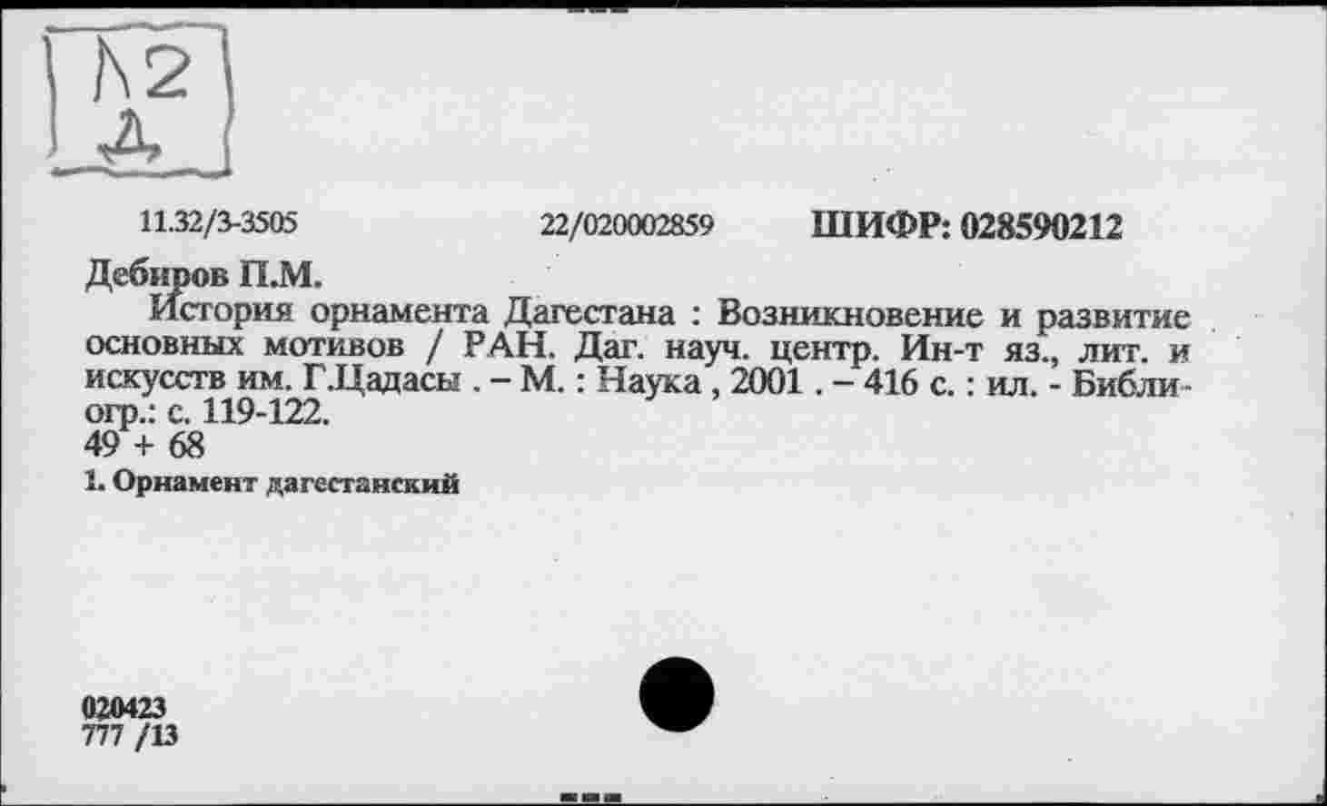 ﻿11.32/3-3505	22/020002859 ШИФР: 028590212
Дебиров П.М.
История орнамента Дагестана : Возникновение и развитие основных мотивов / РАН. Дат. науч, центр. Ин-т яз., лит. и искусств им. ГДадасы . - М. : Наука , 2001. - 416 с. : ил. - Библи-огр.: с. 119-122.
49 + 68
1. Орнамент дагестанский
020423
777 /13